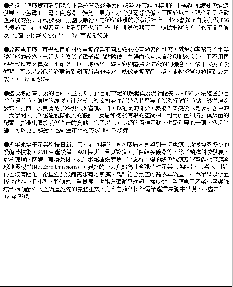 ●透過這個展覽可看到現今企業運營及競爭力的趨勢-在展館4樓開的主題館-永續綠色能源發展，涵蓋電池、電源供應器、儲能、風力、水力發電等設備。不同於以往，現今看到多數企業展商投入永續發展的規劃及執行，在攤位裝潢的形象設計上，也都會強調自身有做ESG永續發展。在4樓展區，也看到不少新型先進的測試儀器展示，輔助把關製造出的產品品質及 相關技術層次的提升。 By 市場開發課

●參觀電子展，可得知目前關於電源行業不同層級的公司發展的進展，電源功率密度與半導體材料的改變，已經大大降低了電子產品的體積。在場內也可以直接與原廠交流，而不用再透過代理商來傳遞；也難得可以同時遇到一線大廠與陸資設備廠的的機會，好讓未來挑選設備時，可以以最低的花費得到對應所需的需求，就像電源產品一樣，能夠將資金發揮到最大效益。 By 研發課

●這次參訪電子展的目的，主要想了解目前市場的趨勢與展場擺設安排。ESG永續經營為目前市場首重，環境的維護，社會責任與公司治理都是我們需要重視與探討的重點。透過這次參訪，我們可以更清楚了解現況與審視公司可以補足的部分。展場空間擺設也是吸引客戶的一大學問，此次透過觀察他人的設計，反思如何在有限的空間裡，利用顏色的搭配與版面的配置，創造出屬於我們自己的亮點。除了以上，良好的溝通互動，也是重要的一環，透過談論，可以更了解對方也知道市場的需求 By 業務課

●近年來電子產業科技日新月異， 在4樓的TPCA展場內見證到一個電源的背後需要多少的設備及技術，SMT生產設備、AOI檢測、量測設備，插件組裝儀器等。除了精進科技發展，對於環境的回饋，有環保材料及汙水處理設備等，呼應著1樓的綠色能源及智慧館也因應全球淨零碳排(Net Zero Emissions) ，另外的一大焦點為【全球低軌產業主題館】，人與人之間再也沒有距離，衛星通訊設備需求有增無減，低軌符合太空的高成本衛星，不單單是以地面接收站為主且小型、移動式、重量輕，也能有跟衛星通訊一樣成效。整個電子產業小至護線環塑膠類配件大至衛星設備的完整生態，完全在這個國際電子產業展覽中呈現，不虛之行。By 業務課

